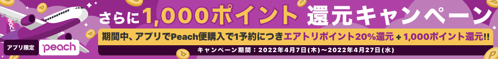 アプリ限定Peach。さらに1,000ポイント還元キャンペーン。期間中、アプリでPeach便購入で１予約につきエアトリポイント20％還元＋1,000ポイント還元！！キャンペーン期間2022年4月7日（木）～2022年4月27日（水）
